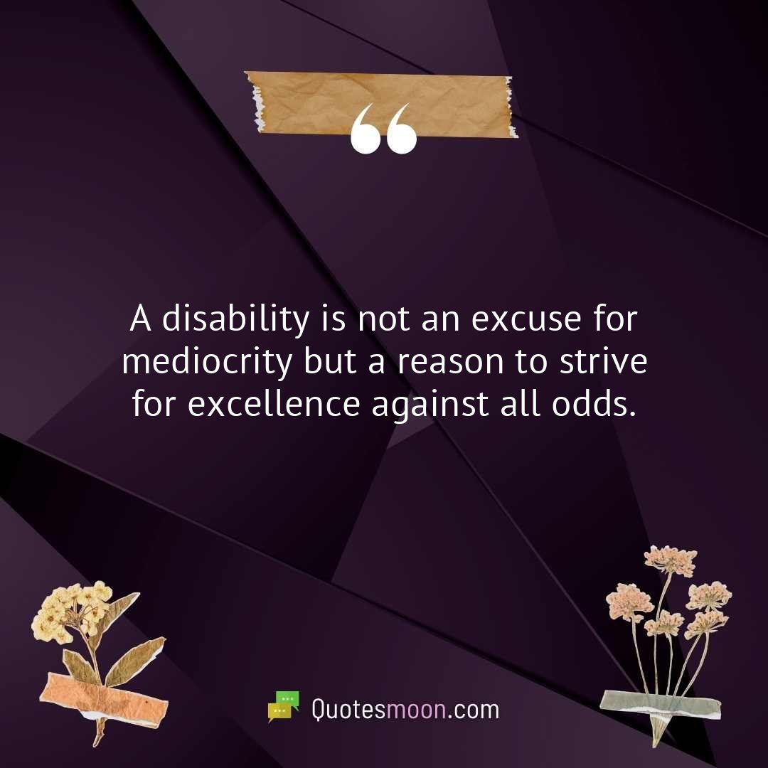 A disability is not an excuse for mediocrity but a reason to strive for excellence against all odds.