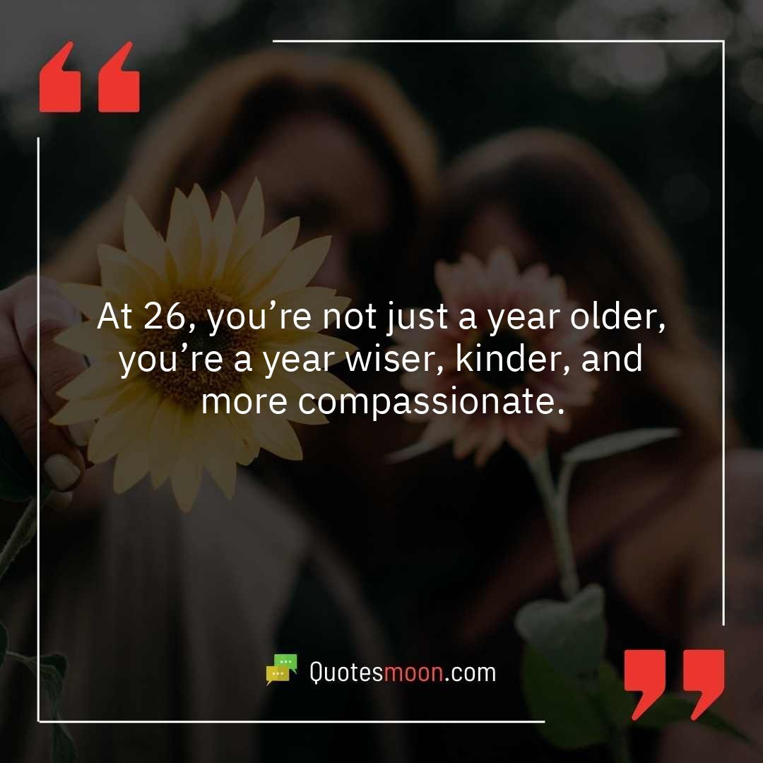 At 26, you’re not just a year older, you’re a year wiser, kinder, and more compassionate.