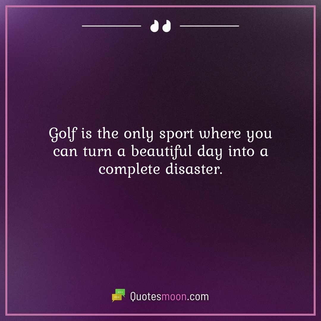 Golf is the only sport where you can turn a beautiful day into a complete disaster.