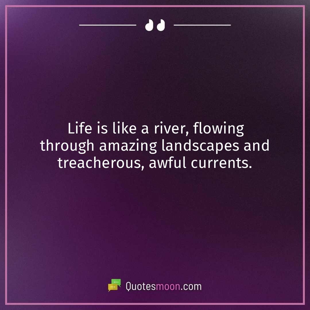 Life is like a river, flowing through amazing landscapes and treacherous, awful currents.