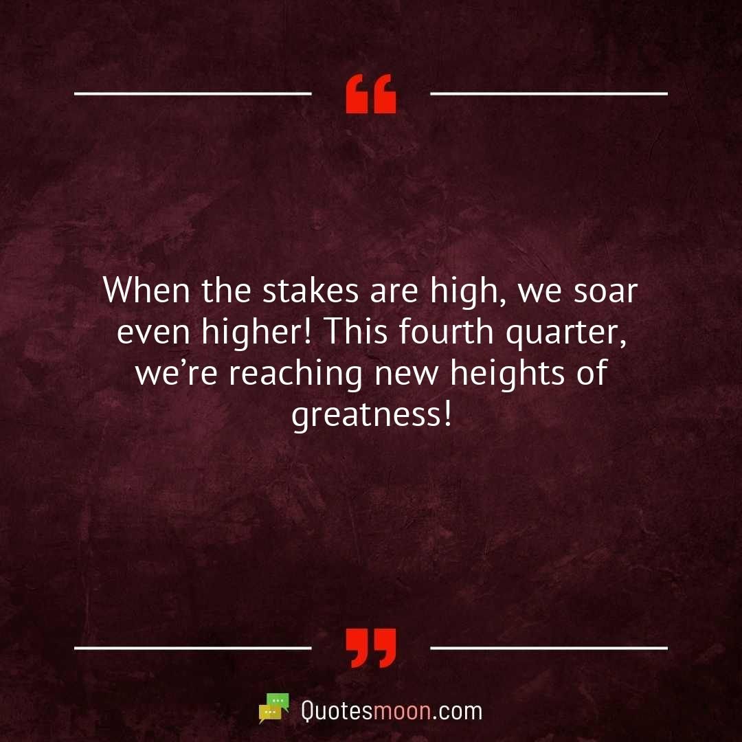 When the stakes are high, we soar even higher! This fourth quarter, we’re reaching new heights of greatness!