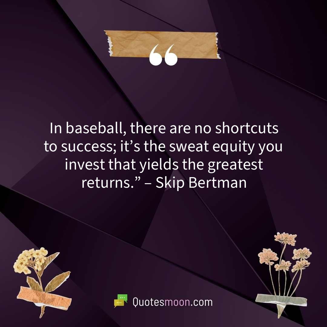 In baseball, there are no shortcuts to success; it’s the sweat equity you invest that yields the greatest returns.” – Skip Bertman