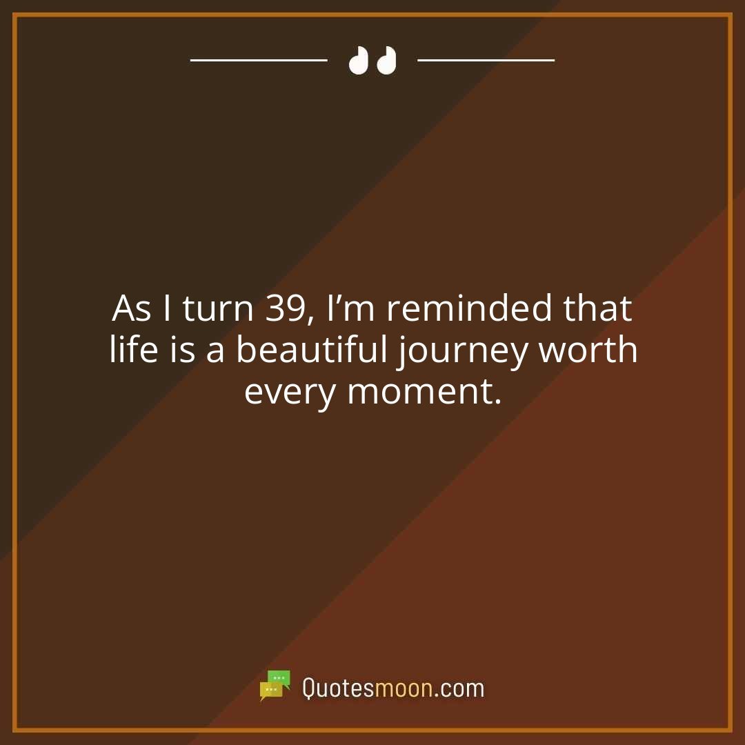As I turn 39, I’m reminded that life is a beautiful journey worth every moment.