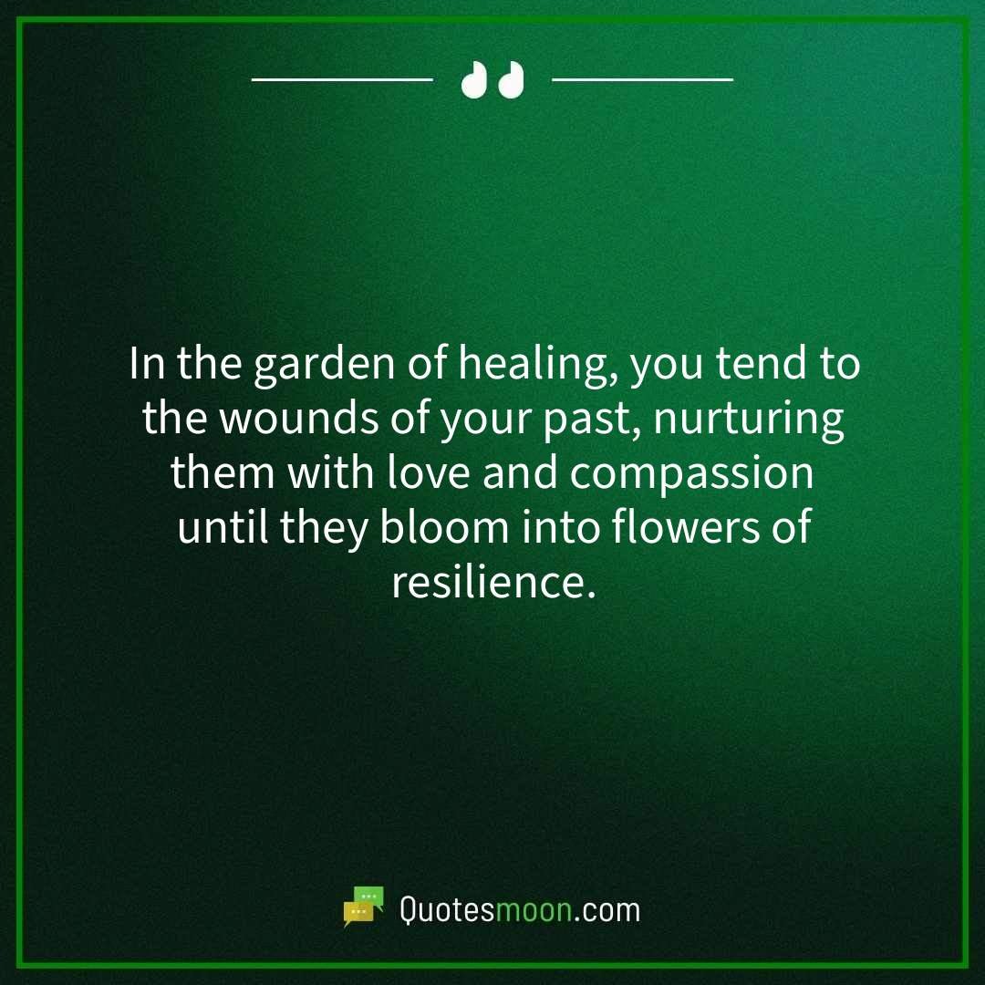In the garden of healing, you tend to the wounds of your past, nurturing them with love and compassion until they bloom into flowers of resilience.