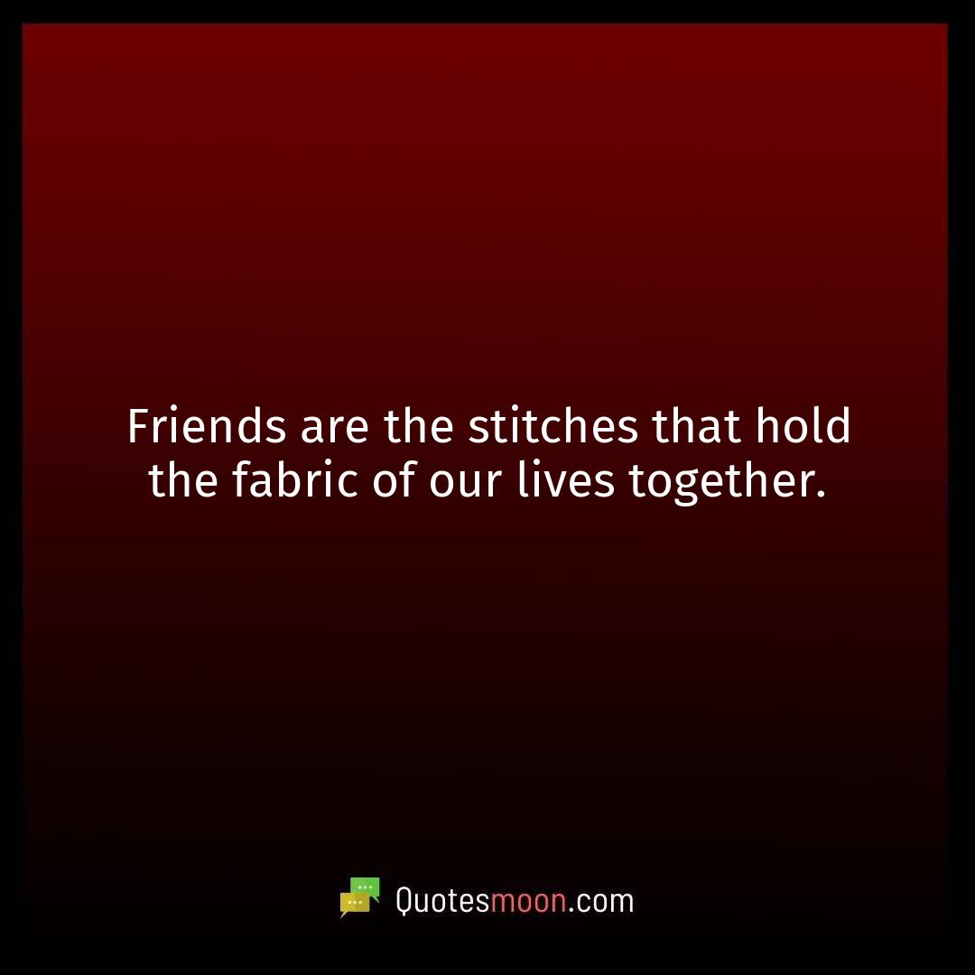Friends are the stitches that hold the fabric of our lives together.