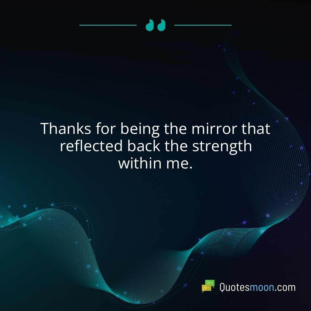 Thanks for being the mirror that reflected back the strength within me.