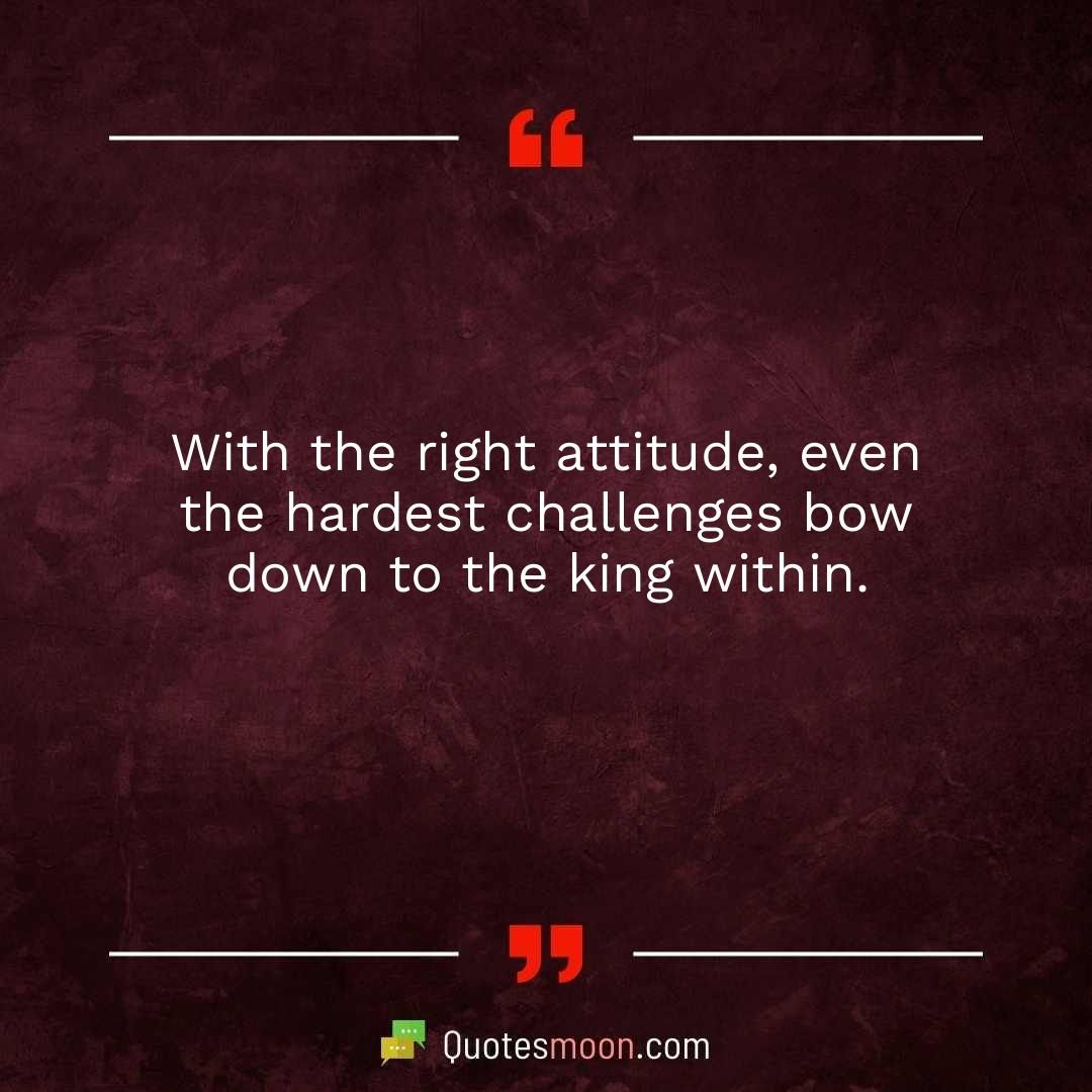 With the right attitude, even the hardest challenges bow down to the king within.