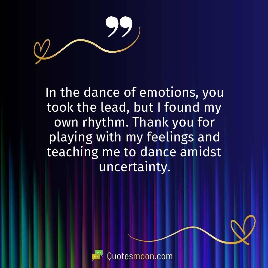In the dance of emotions, you took the lead, but I found my own rhythm. Thank you for playing with my feelings and teaching me to dance amidst uncertainty.