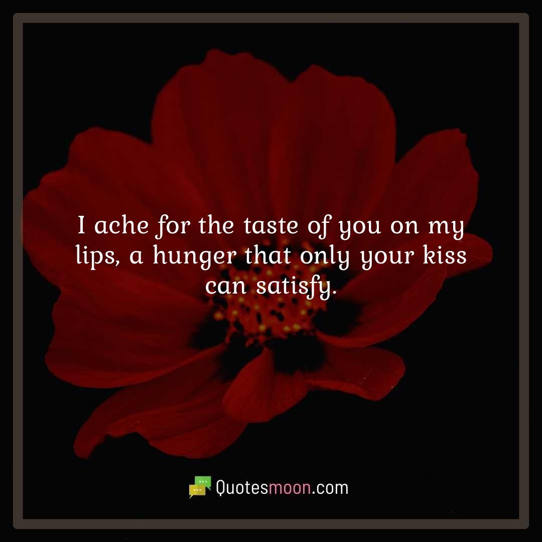 I ache for the taste of you on my lips, a hunger that only your kiss can satisfy.