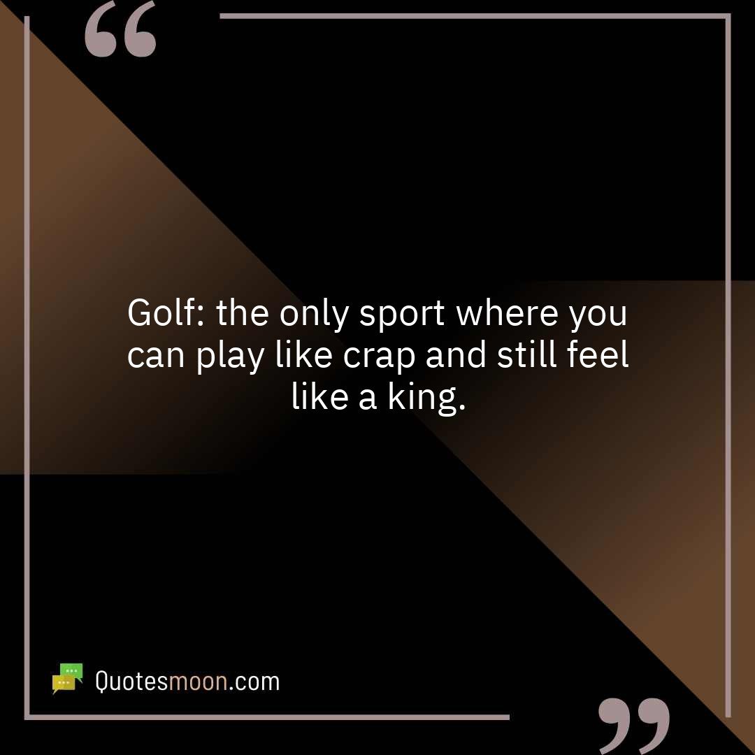 Golf: the only sport where you can play like crap and still feel like a king.
