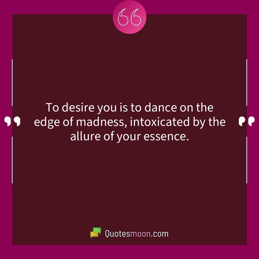 To desire you is to dance on the edge of madness, intoxicated by the allure of your essence.