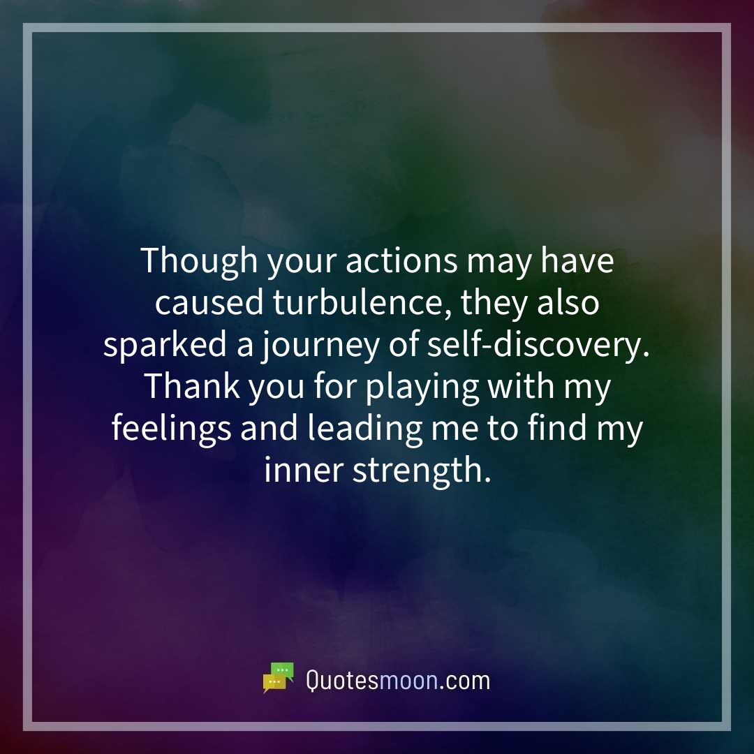 Though your actions may have caused turbulence, they also sparked a journey of self-discovery. Thank you for playing with my feelings and leading me to find my inner strength.