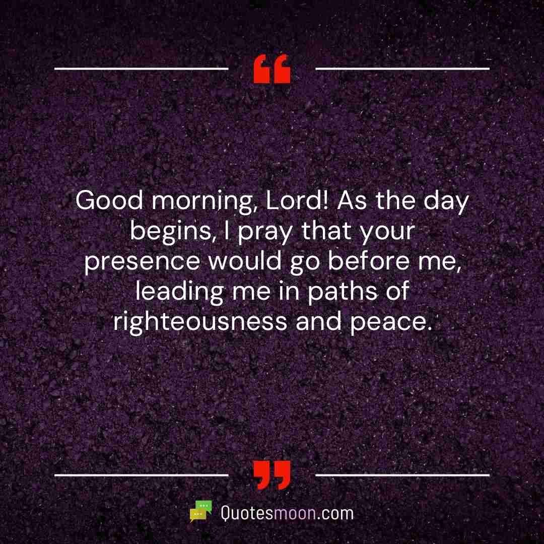 Good morning, Lord! As the day begins, I pray that your presence would go before me, leading me in paths of righteousness and peace.