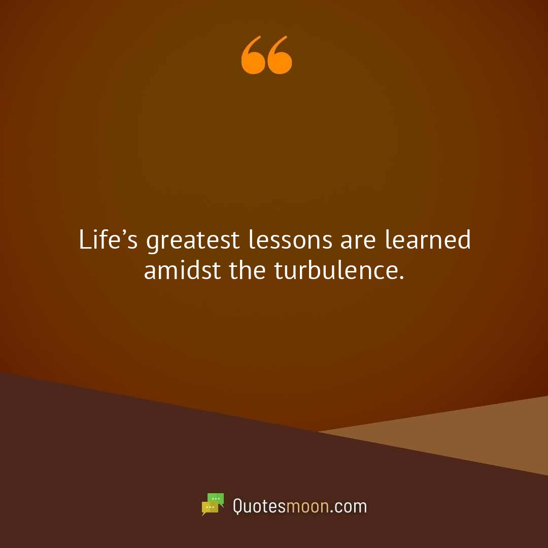 Life’s greatest lessons are learned amidst the turbulence.