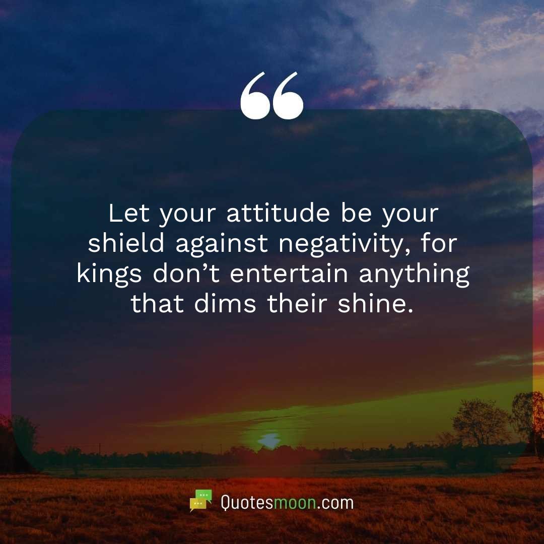 Let your attitude be your shield against negativity, for kings don’t entertain anything that dims their shine.