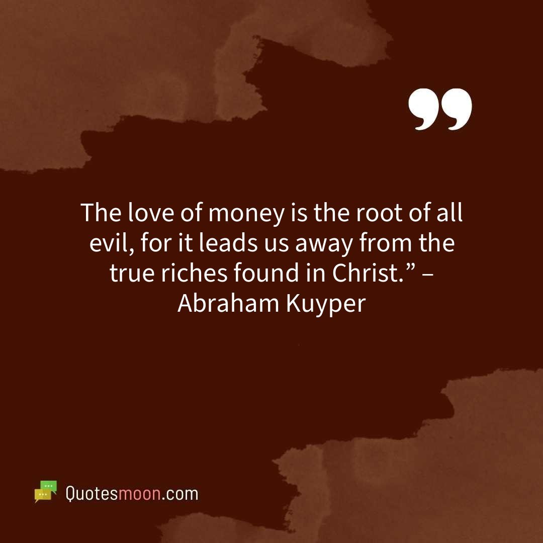The love of money is the root of all evil, for it leads us away from the true riches found in Christ.” – Abraham Kuyper