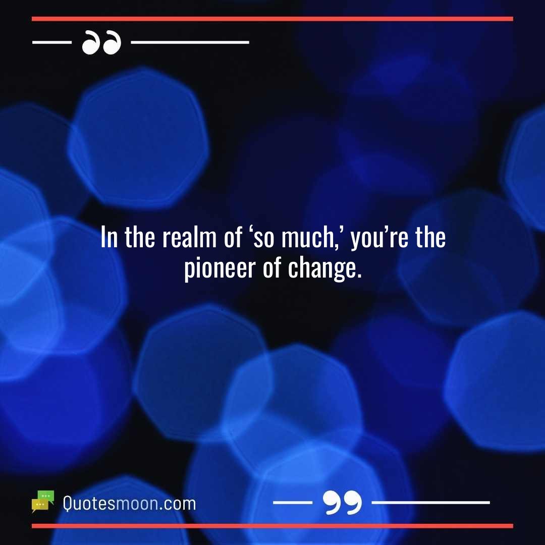 In the realm of ‘so much,’ you’re the pioneer of change.
