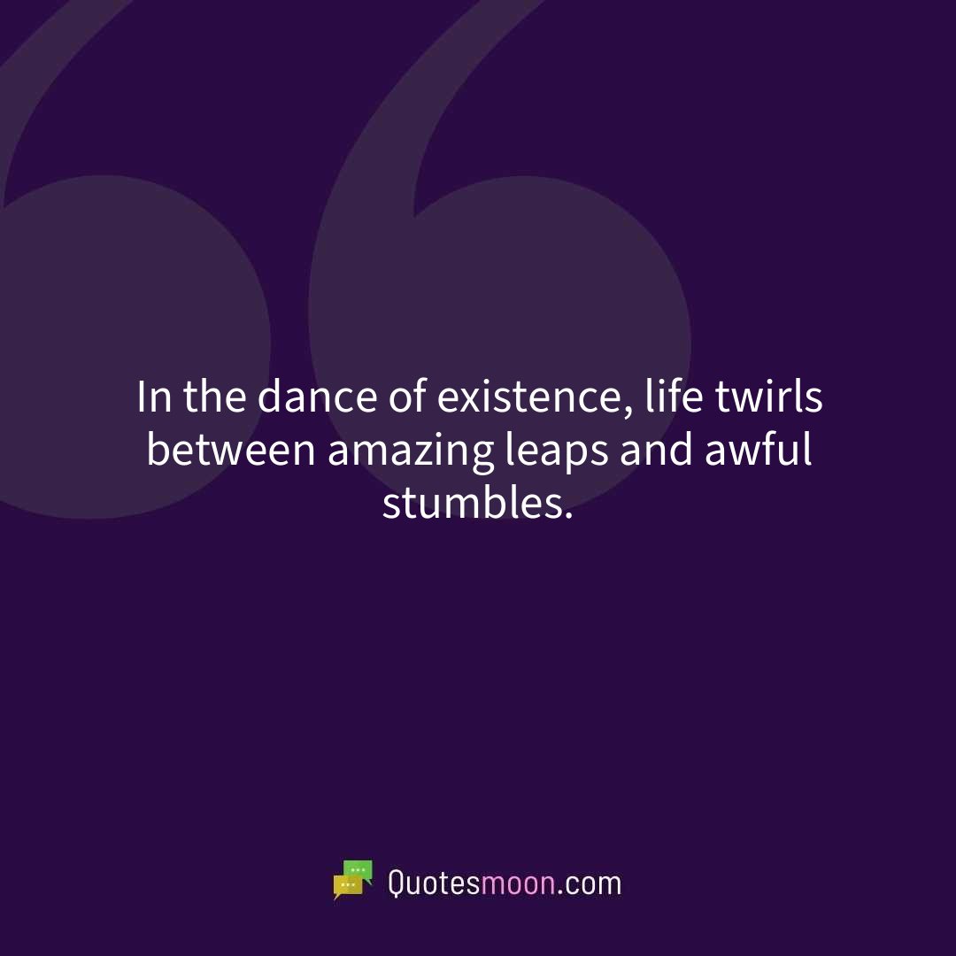 In the dance of existence, life twirls between amazing leaps and awful stumbles.