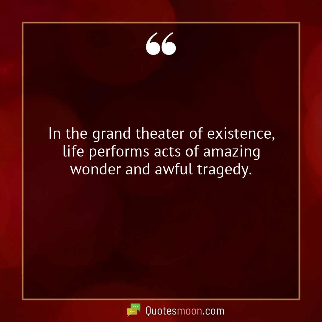 In the grand theater of existence, life performs acts of amazing wonder and awful tragedy.