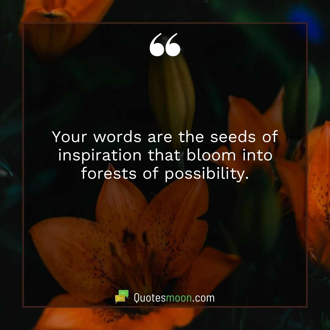 Your words are the seeds of inspiration that bloom into forests of possibility.