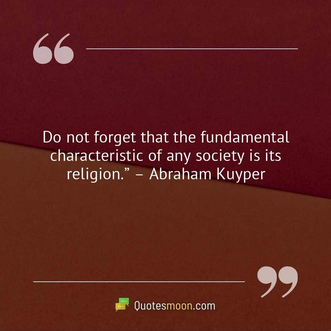 Do not forget that the fundamental characteristic of any society is its religion.” – Abraham Kuyper