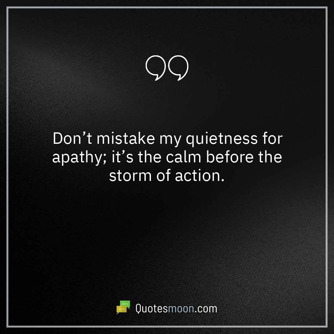 Don’t mistake my quietness for apathy; it’s the calm before the storm of action.