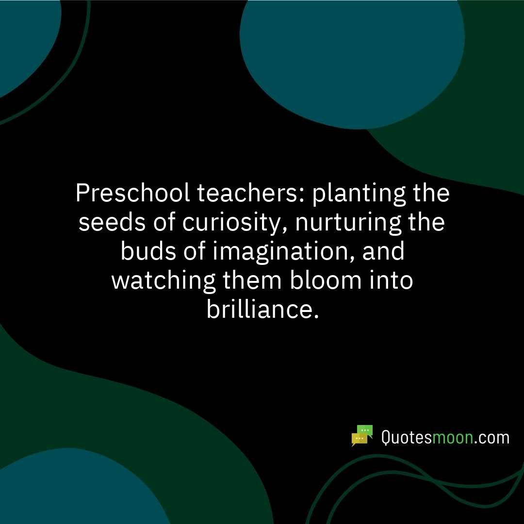 Preschool teachers: planting the seeds of curiosity, nurturing the buds of imagination, and watching them bloom into brilliance.