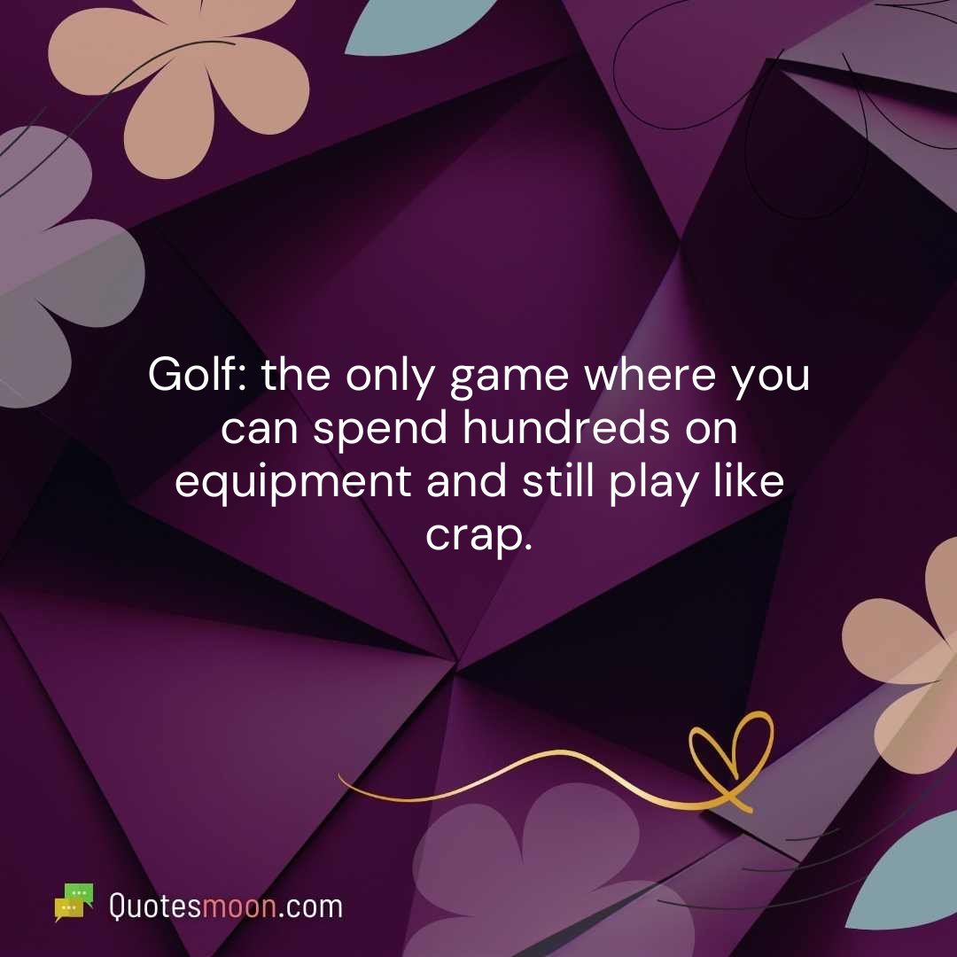 Golf: the only game where you can spend hundreds on equipment and still play like crap.