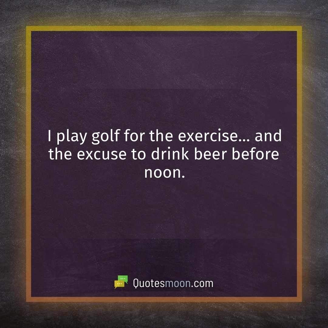 I play golf for the exercise… and the excuse to drink beer before noon.