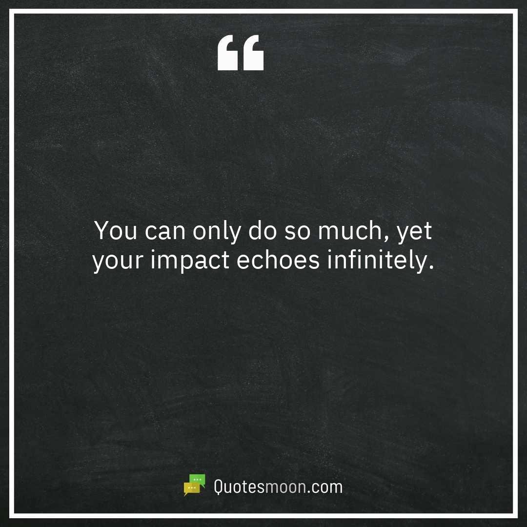 You can only do so much, yet your impact echoes infinitely.