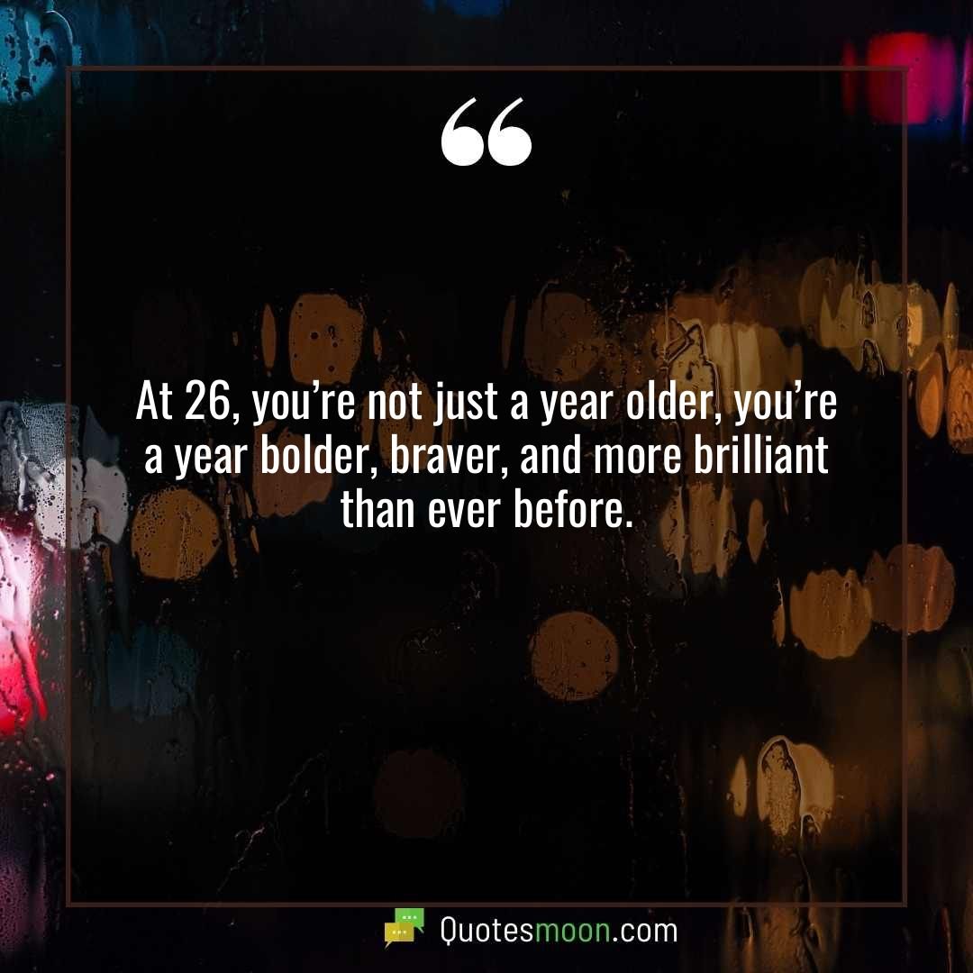 At 26, you’re not just a year older, you’re a year bolder, braver, and more brilliant than ever before.