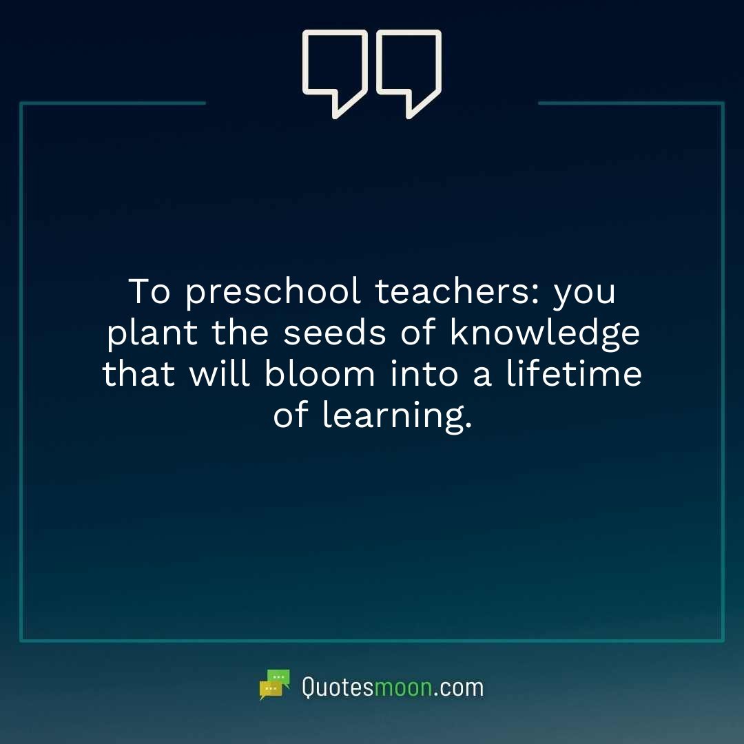 To preschool teachers: you plant the seeds of knowledge that will bloom into a lifetime of learning.