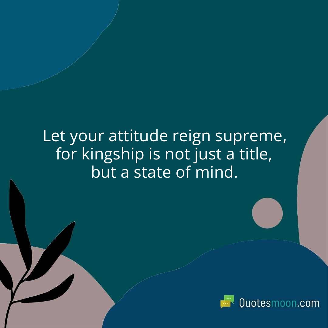 Let your attitude reign supreme, for kingship is not just a title, but a state of mind.