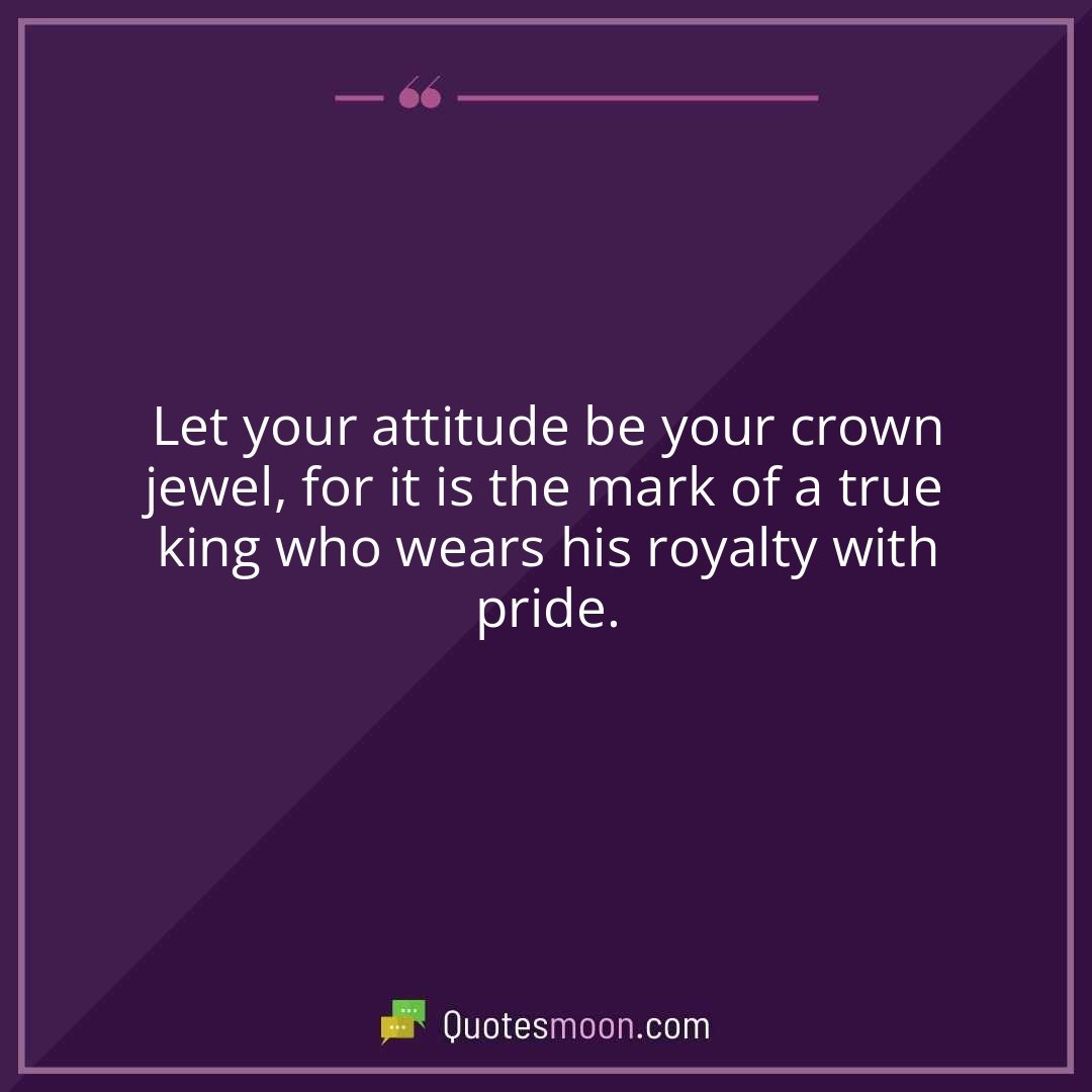Let your attitude be your crown jewel, for it is the mark of a true king who wears his royalty with pride.