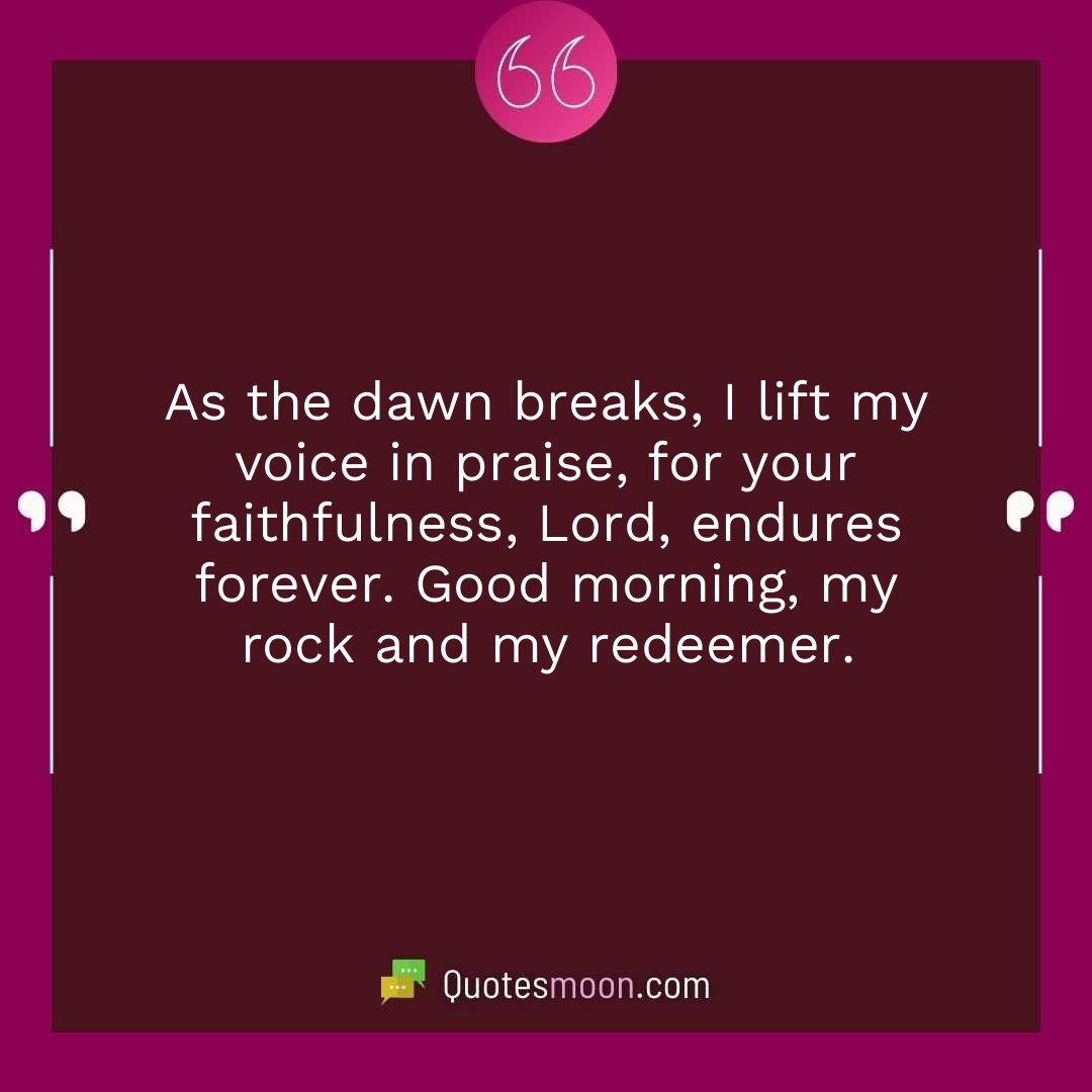 As the dawn breaks, I lift my voice in praise, for your faithfulness, Lord, endures forever. Good morning, my rock and my redeemer.