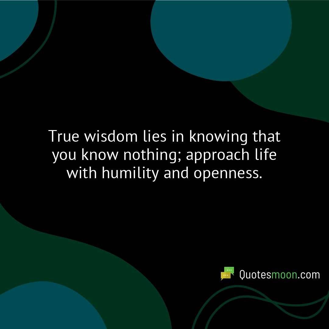 True wisdom lies in knowing that you know nothing; approach life with humility and openness.