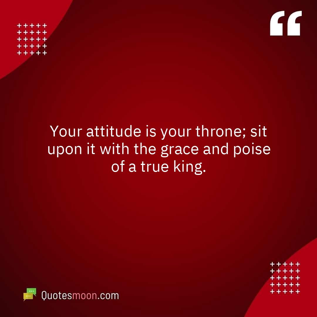 Your attitude is your throne; sit upon it with the grace and poise of a true king.