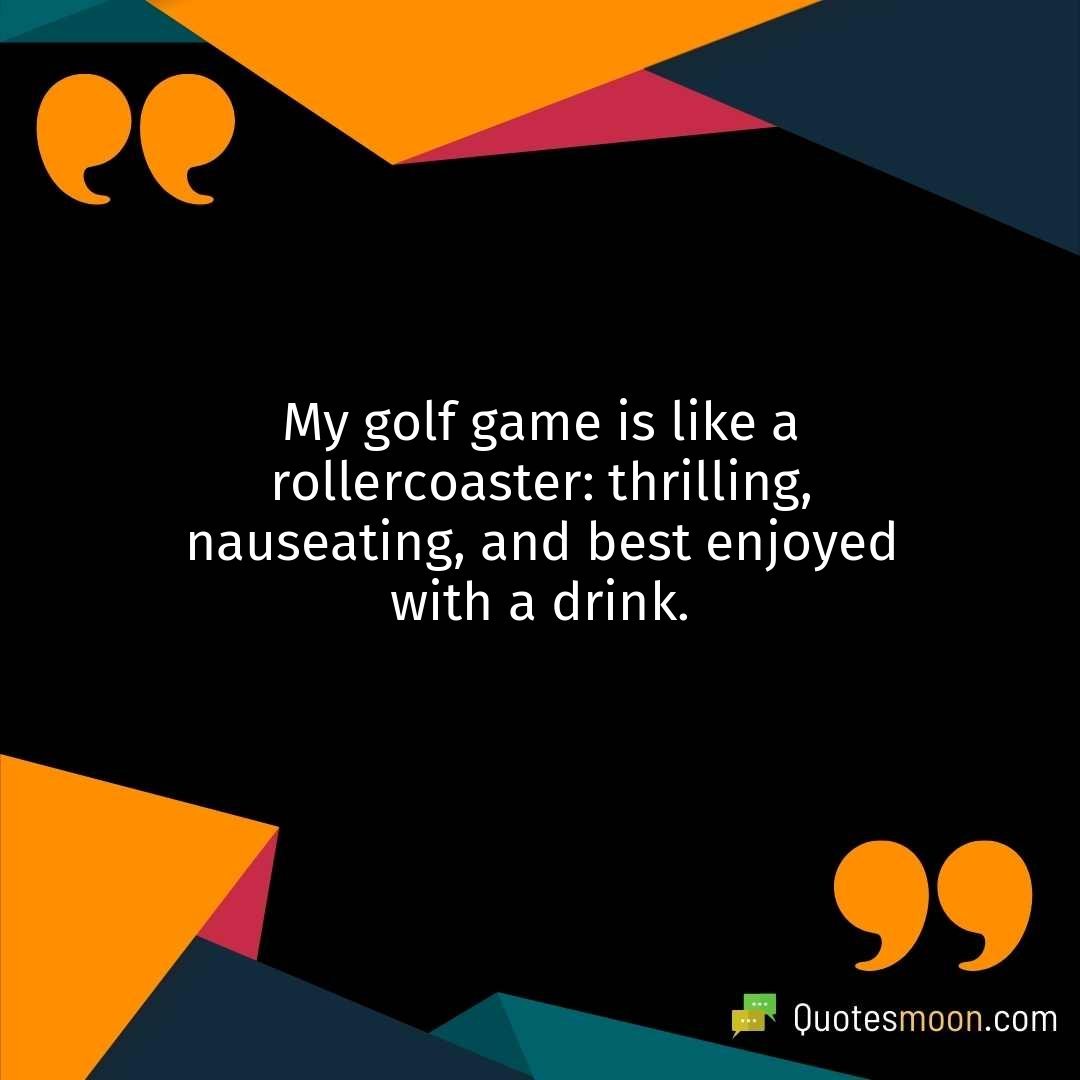 My golf game is like a rollercoaster: thrilling, nauseating, and best enjoyed with a drink.