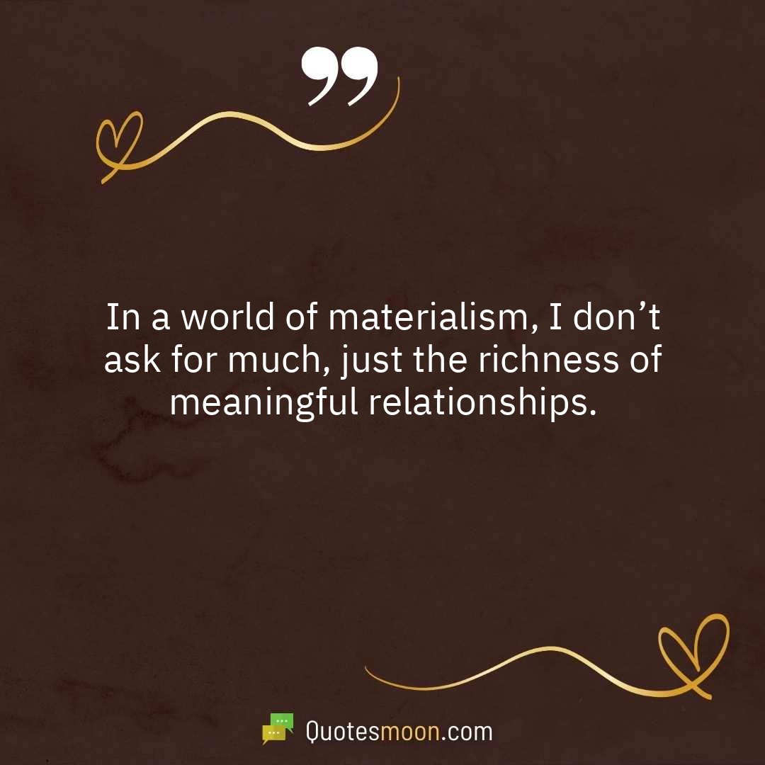 In a world of materialism, I don’t ask for much, just the richness of meaningful relationships.