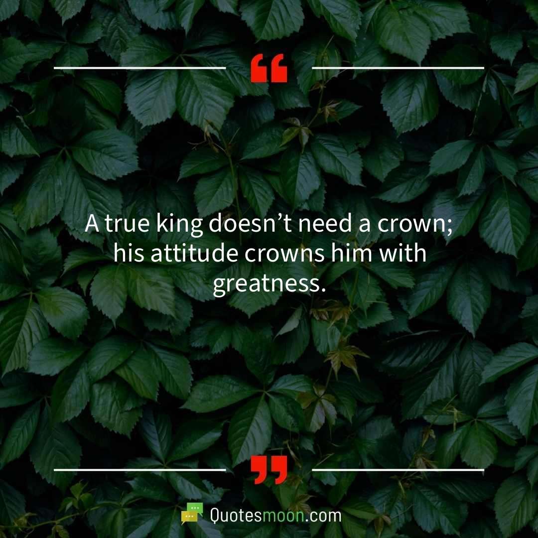 A true king doesn’t need a crown; his attitude crowns him with greatness.