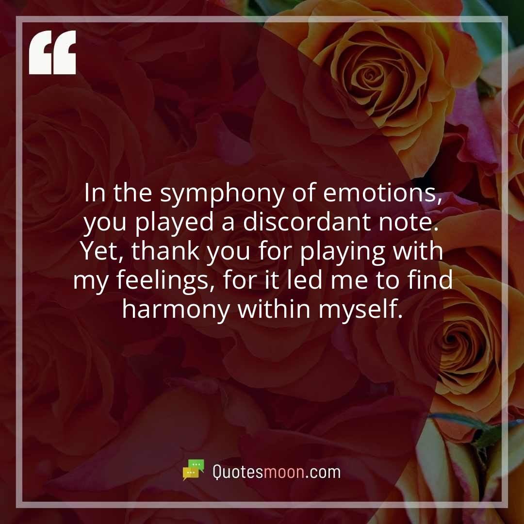 In the symphony of emotions, you played a discordant note. Yet, thank you for playing with my feelings, for it led me to find harmony within myself.