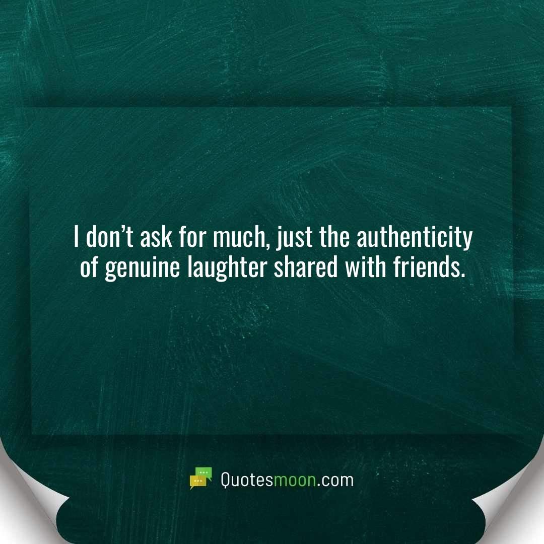 I don’t ask for much, just the authenticity of genuine laughter shared with friends.