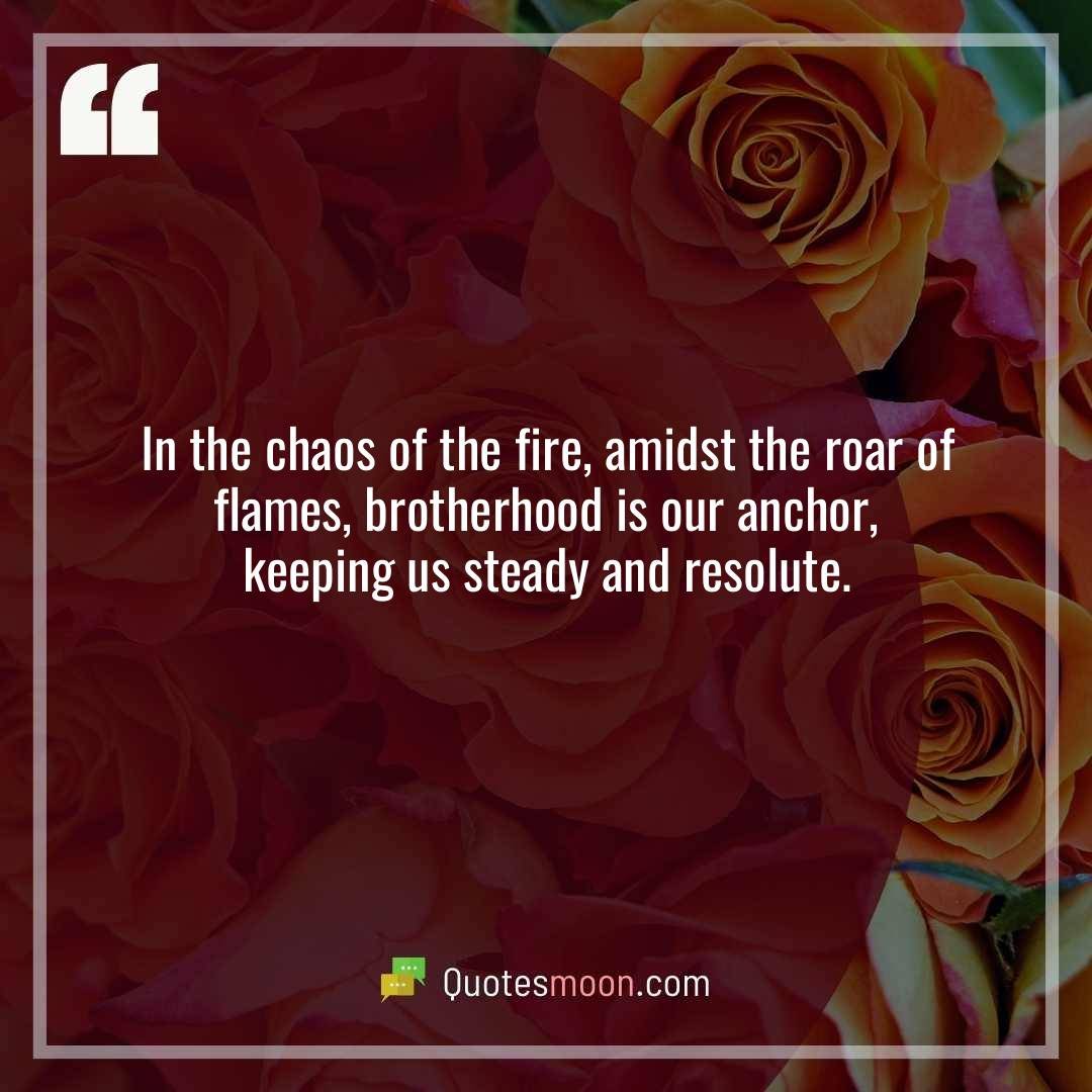 In the chaos of the fire, amidst the roar of flames, brotherhood is our anchor, keeping us steady and resolute.