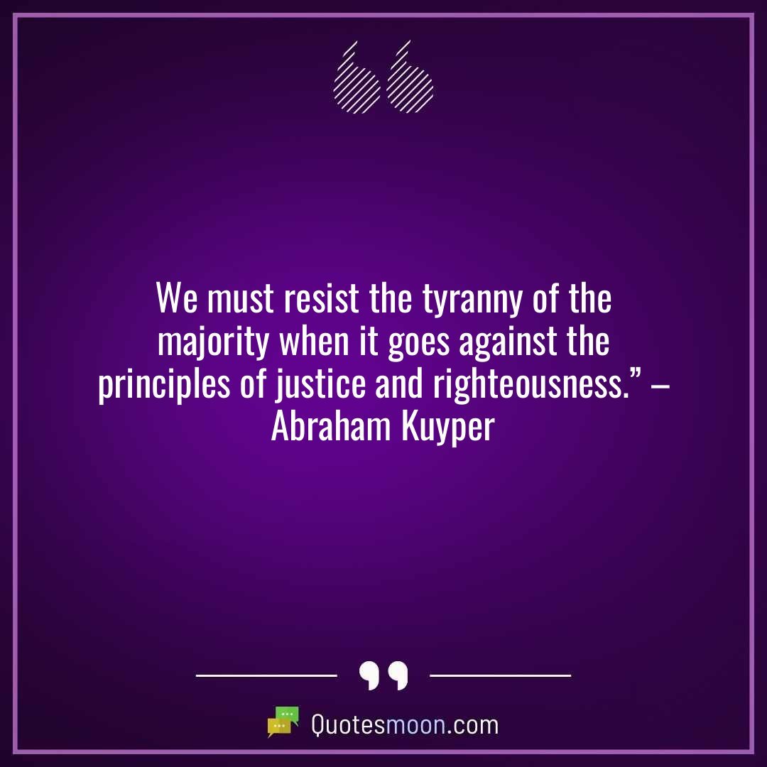 We must resist the tyranny of the majority when it goes against the principles of justice and righteousness.” – Abraham Kuyper