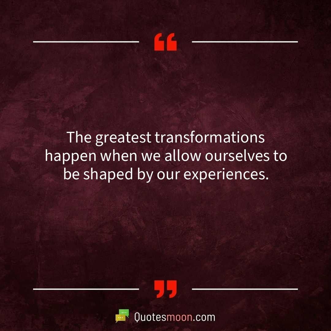 The greatest transformations happen when we allow ourselves to be shaped by our experiences.