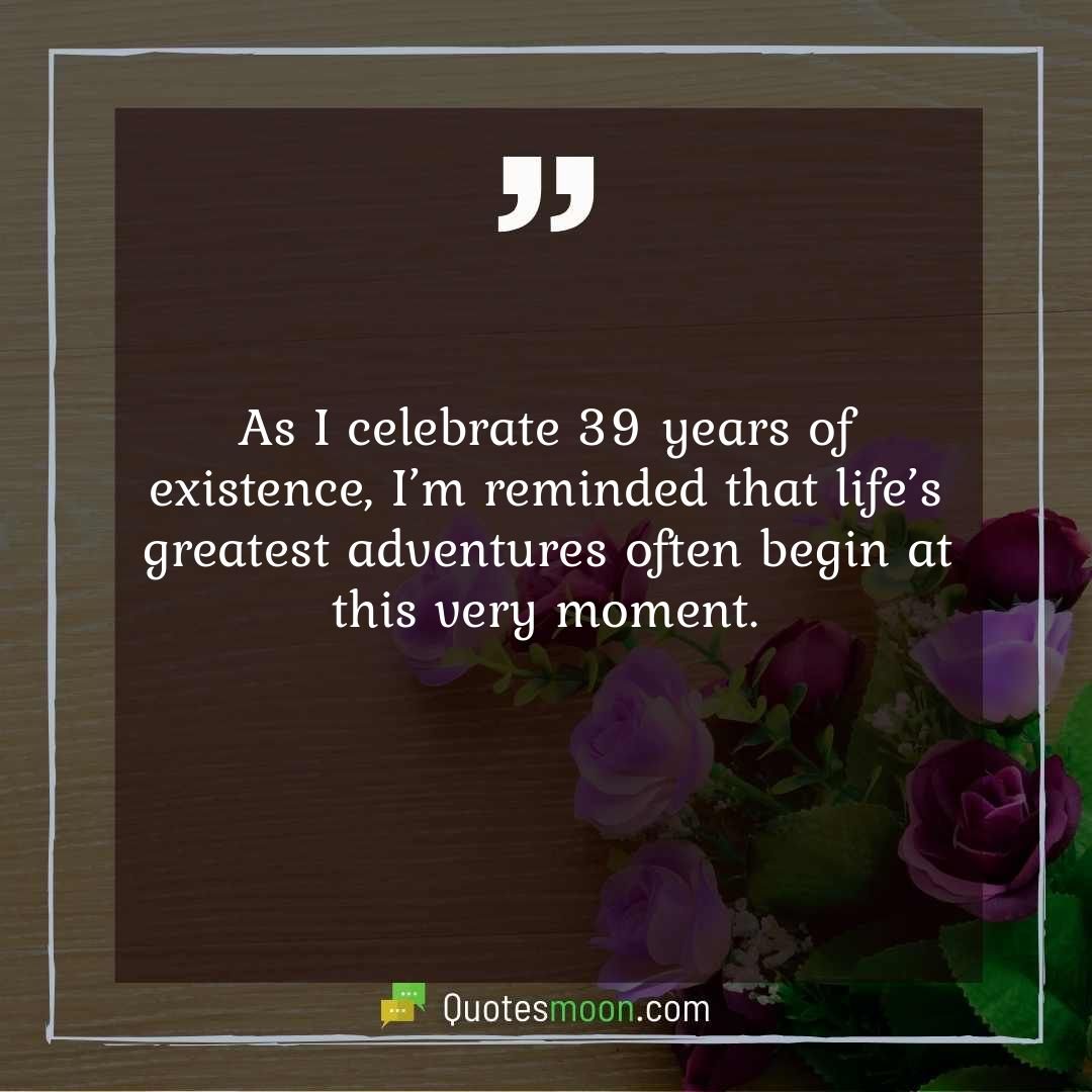 As I celebrate 39 years of existence, I’m reminded that life’s greatest adventures often begin at this very moment.