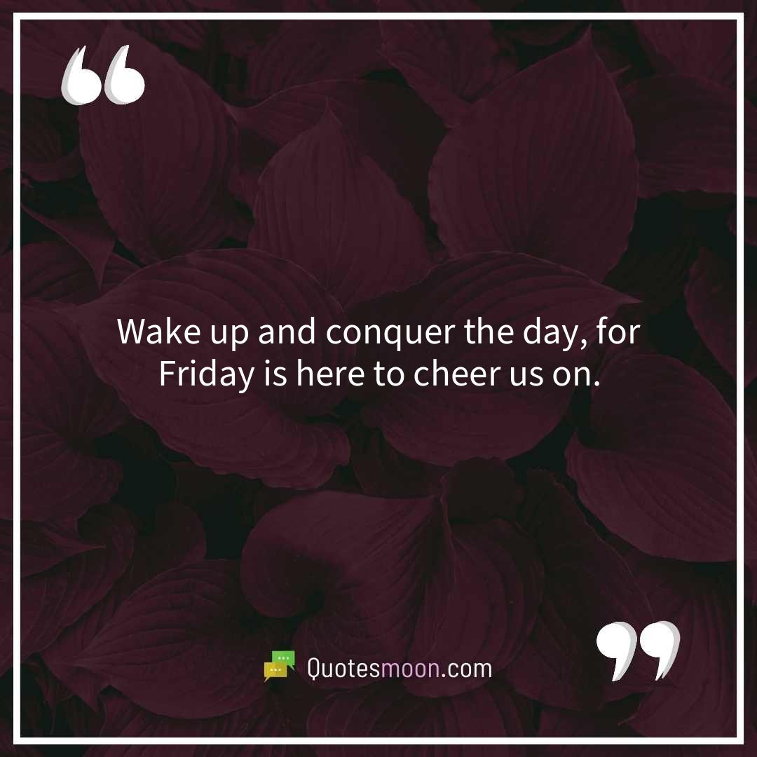 Wake up and conquer the day, for Friday is here to cheer us on.