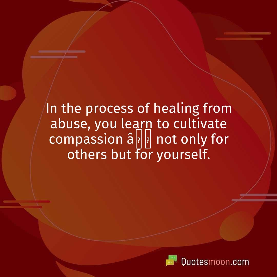 In the process of healing from abuse, you learn to cultivate compassion â not only for others but for yourself.