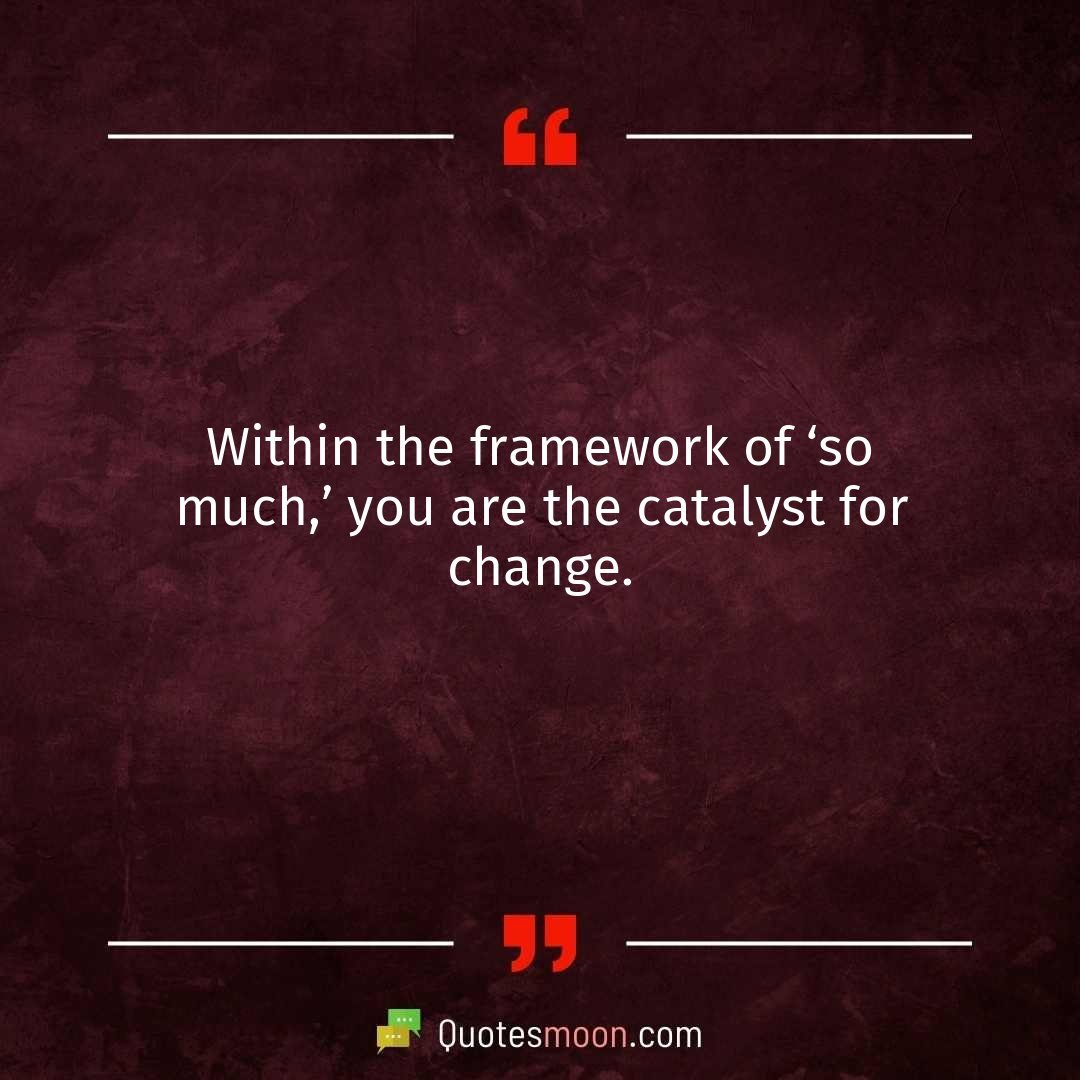 Within the framework of ‘so much,’ you are the catalyst for change.