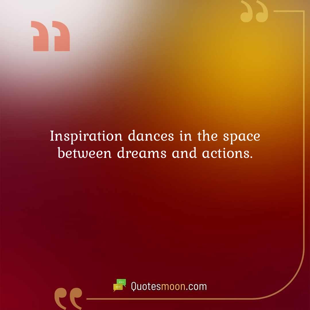 Inspiration dances in the space between dreams and actions.